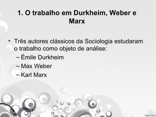 1. O trabalho em Durkheim, Weber e
Marx
• Três autores clássicos da Sociologia estudaram
o trabalho como objeto de análise:
– Émile Durkheim
– Max Weber
– Karl Marx
 