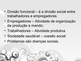• Divisão funcional – é a divisão social entre
trabalhadores e empregadores
• Empregadores – Atividade de organização
da produção e mando;
• Trabalhadores – Atividade produtiva
• Sociedade saudável – coesão social
• Problemas são doenças sociais.
 