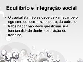 Equilíbrio e integração social
• O capitalista não se deve deixar levar pelo
egoísmo do lucro exarcebado, de outro, o
trabalhador não deve questionar sua
funcionalidade dentro da divisão do
trabalho.
 