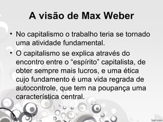 A visão de Max Weber
• No capitalismo o trabalho teria se tornado
uma atividade fundamental.
• O capitalismo se explica através do
encontro entre o “espírito” capitalista, de
obter sempre mais lucros, e uma ética
cujo fundamento é uma vida regrada de
autocontrole, que tem na poupança uma
característica central.
 