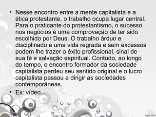 • Nesse encontro entre a mente capitalista e a
ética protestante, o trabalho ocupa lugar central.
Para o praticante do protestantismo, o sucesso
nos negócios é uma comprovação de ter sido
escolhido por Deus. O trabalho árduo e
disciplinado e uma vida regrada e sem excessos
podem lhe trazer o êxito profissional, sinal de
sua fé e salvação espiritual. Contudo, ao longo
do tempo, o encontro formador da sociedade
capitalista perdeu seu sentido original e o lucro
capitalista passou a dirigir as sociedades
contemporâneas.
• Ex: vídeo...
 