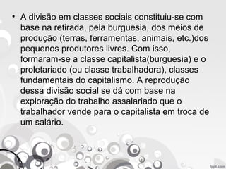 • A divisão em classes sociais constituiu-se com
base na retirada, pela burguesia, dos meios de
produção (terras, ferramentas, animais, etc.)dos
pequenos produtores livres. Com isso,
formaram-se a classe capitalista(burguesia) e o
proletariado (ou classe trabalhadora), classes
fundamentais do capitalismo. A reprodução
dessa divisão social se dá com base na
exploração do trabalho assalariado que o
trabalhador vende para o capitalista em troca de
um salário.
 