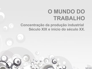 O MUNDO DO
TRABALHO
Concentração da produção industrial
Século XIX e início do século XX.
 