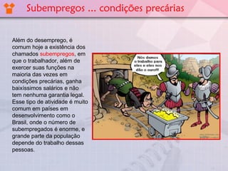 Além do desemprego, é
comum hoje a existência dos
chamados subempregos, em
que o trabalhador, além de
exercer suas funções na
maioria das vezes em
condições precárias, ganha
baixíssimos salários e não
tem nenhuma garantia legal.
Esse tipo de atividade é muito
comum em países em
desenvolvimento como o
Brasil, onde o número de
subempregados é enorme, e
grande parte da população
depende do trabalho dessas
pessoas.
Subempregos ... condições precárias
 