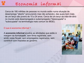 Cerca de 180 milhões de pessoas no mundo estão numa situação de
desemprego "aberto" (procurando mas não achando), das quais bem mais
de um terço são jovens de 15 a 24 anos. Cerca de um terço da mão-de-obra
no mundo está desempregada e subempregada ("desocupada" e
"subocupada" na terminologia mais comum do IBGE).
O que é economia informal ?
A economia informal envolve as atividades que estão à
margem da formalidade, sem firma registrada, sem
emitir notas fiscais, sem empregados registrados, sem
contribuir com impostos ao governo.
Economia informal
 