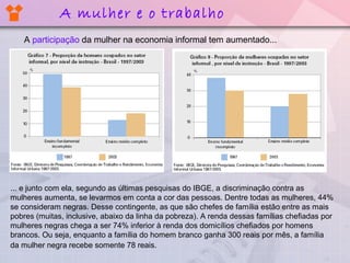 A participação da mulher na economia informal tem aumentado...
A mulher e o trabalho
... e junto com ela, segundo as últimas pesquisas do IBGE, a discriminação contra as
mulheres aumenta, se levarmos em conta a cor das pessoas. Dentre todas as mulheres, 44%
se consideram negras. Desse contingente, as que são chefes de família estão entre as mais
pobres (muitas, inclusive, abaixo da linha da pobreza). A renda dessas famílias chefiadas por
mulheres negras chega a ser 74% inferior à renda dos domicílios chefiados por homens
brancos. Ou seja, enquanto a família do homem branco ganha 300 reais por mês, a família
da mulher negra recebe somente 78 reais.
 
