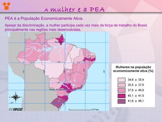 A mulher e a PEA
PEA é a População Economicamente Ativa.
Apesar da discriminação, a mulher participa cada vez mais da força de trabalho do Brasil,
principalmente nas regiões mais desenvolvidas.
 