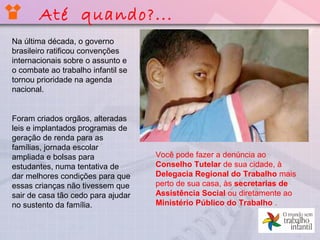 Até quando?...
Na última década, o governo
brasileiro ratificou convenções
internacionais sobre o assunto e
o combate ao trabalho infantil se
tornou prioridade na agenda
nacional.
Foram criados orgãos, alteradas
leis e implantados programas de
geração de renda para as
famílias, jornada escolar
ampliada e bolsas para
estudantes, numa tentativa de
dar melhores condições para que
essas crianças não tivessem que
sair de casa tão cedo para ajudar
no sustento da família.
Você pode fazer a denúncia ao
Conselho Tutelar de sua cidade, à
Delegacia Regional do Trabalho mais
perto de sua casa, às secretarias de
Assistência Social ou diretamente ao
Ministério Público do Trabalho .
 