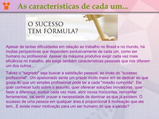 Apesar de tantas dificuldades em relação ao trabalho no Brasil e no mundo, há
muitas perspectivas que dependem exclusivamente de cada um, como ser
humano ou profissional. Apesar da máquina produtiva exigir cada vez mais
eficiência no trabalho, ela exige também características pessoais que nos diferem
um dos outros...
Talvez o "segredo" seja buscar a satisfação pessoal, ao invés do "sucesso
profissional". Um apaixonado sente um prazer muito maior em se dedicar ao que
gosta do que um simples profissional pode ter a cada "missão cumprida". Ele
quer conhecer tudo sobre o assunto, quer oferecer soluções inovadoras, quer
fazer a diferença, evoluir cada vez mais, abrir novos horizontes, reinventar
ferramentas, vai sentir prazer e necessidade de dominar as que já existem. O
sucesso de uma pessoa em qualquer área,é proporcional à motivação que ela
tem...E existe maior motivação para um ser humano do que a paixão?
As características de cada um...
 