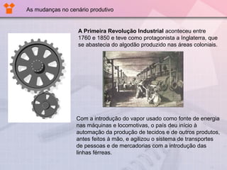A Primeira Revolução Industrial aconteceu entre
1760 e 1850 e teve como protagonista a Inglaterra, que
se abastecia do algodão produzido nas áreas coloniais.
As mudanças no cenário produtivo
Com a introdução do vapor usado como fonte de energia
nas máquinas e locomotivas, o país deu início à
automação da produção de tecidos e de outros produtos,
antes feitos à mão, e agilizou o sistema de transportes
de pessoas e de mercadorias com a introdução das
linhas férreas.
 
