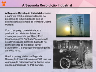 A Segunda Revolução Industrial ocorreu
a partir de 1850 e gerou mudanças no
processo de industrialização que se
estenderam até o início da Primeira Guerra
Mundial.
Com o emprego da eletricidade, a
produção em série nas linhas de
montagem proposta por Henry Ford
(conhecida como "fordismo") e o método
de administração científica baseada no
conhecimento de Frederick Taylor
("taylorismo"), a produção industrial ganha
um novo ritmo.
Um dos protagonistas da Segunda
Revolução Industrial foram os EUA que, às
vésperas da Primeira Guerra, tinham uma
grande participação no PIB mundial.
A Segunda Revolulção Industrial
 