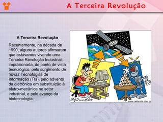 A Terceira Revolução
Recentemente, na década de
1990, alguns autores afirmaram
que estávamos vivendo uma
Terceira Revolução Industrial,
impulsionada, do ponto de vista
tecnológico, pelo surgimento de
novas Tecnologias de
Informação (TIs), pelo advento
da eletrônica em substituição à
eletro-mecânica no setor
industrial, e pelo avanço da
biotecnologia.
A Terceira Revolução
 
