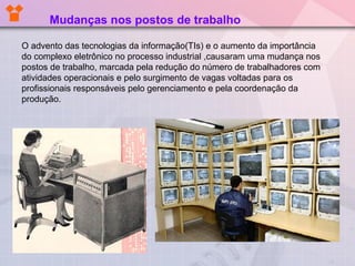 O advento das tecnologias da informação(TIs) e o aumento da importância
do complexo eletrônico no processo industrial ,causaram uma mudança nos
postos de trabalho, marcada pela redução do número de trabalhadores com
atividades operacionais e pelo surgimento de vagas voltadas para os
profissionais responsáveis pelo gerenciamento e pela coordenação da
produção.
Mudanças nos postos de trabalho
 