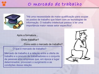 "Há uma necessidade de maior qualificação para ocupar
os postos de trabalho que lidam com as tecnologias de
informação. O trabalho intelectual passou a ter uma
importância maior nesse setor específico“.
Após a formatura...
Onde trabalhar?
Como está o mercado de trabalho?
O que é mercado de trabalho?
Mercado de trabalho é a relação entre a oferta de
trabalho e a procura de trabalhadores e o conjunto
de pessoas e/ou empresas que, em época e lugar
determinados, provocam o surgimento e as
condições dessa relação.
O mercado de trabalho
 