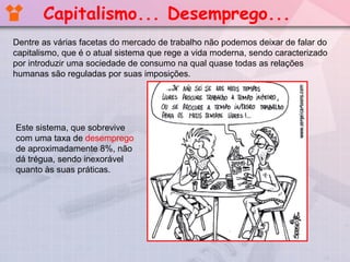 Dentre as várias facetas do mercado de trabalho não podemos deixar de falar do
capitalismo, que é o atual sistema que rege a vida moderna, sendo caracterizado
por introduzir uma sociedade de consumo na qual quase todas as relações
humanas são reguladas por suas imposições.
Este sistema, que sobrevive
com uma taxa de desemprego
de aproximadamente 8%, não
dá trégua, sendo inexorável
quanto às suas práticas.
Capitalismo... Desemprego...
 
