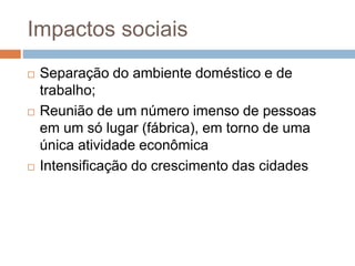 Impactos sociais
 Separação do ambiente doméstico e de
trabalho;
 Reunião de um número imenso de pessoas
em um só lugar (fábrica), em torno de uma
única atividade econômica
 Intensificação do crescimento das cidades
 