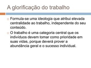 A glorificação do trabalho
 Formula-se uma ideologia que atribui elevada
centralidade ao trabalho, independente do seu
conteúdo.
 O trabalho é uma categoria central que os
indivíduos devem tomar como prioridade em
suas vidas, porque deverá prover a
abundância geral e o sucesso individual.
 