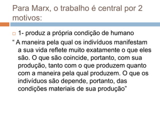 Para Marx, o trabalho é central por 2
motivos:
 1- produz a própria condição de humano
“ A maneira pela qual os indivíduos manifestam
a sua vida reflete muito exatamente o que eles
são. O que são coincide, portanto, com sua
produção, tanto com o que produzem quanto
com a maneira pela qual produzem. O que os
indivíduos são depende, portanto, das
condições materiais de sua produção”
 