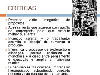 CRÍTICAS
 Pretensa visão integrativa de
propósitos
 Adestramento que aparece com auxílio
ao empregado para que execute
melhor sua tarefa
 Incentivo salarial – o trabalhador
assimila o “desejo” de aumentar a
produção.
 Intensifica o processo de exploração e
alienação, porque radicaliza a
monotonia e a cisão entre pensamento
e execução e amplia a mais-valia
relativa.
 Supervisão estrita concebe um trabalho
hierarquizado, subordinado, baseado
em uma visão dualista do ser humano.
 