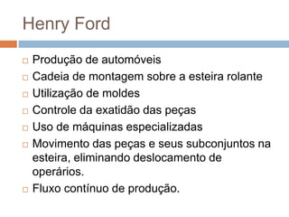 Henry Ford
 Produção de automóveis
 Cadeia de montagem sobre a esteira rolante
 Utilização de moldes
 Controle da exatidão das peças
 Uso de máquinas especializadas
 Movimento das peças e seus subconjuntos na
esteira, eliminando deslocamento de
operários.
 Fluxo contínuo de produção.
 