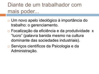 Diante de um trabalhador com
mais poder...
 Um novo apelo ideológico à importância do
trabalho: o gerenciamento.
 Focalização da eficiência e da produtividade x
“lucro” (palavra banida mesmo na cultura
dominante das sociedades industriais).
 Serviços científicos da Psicologia e da
Administração.
 
