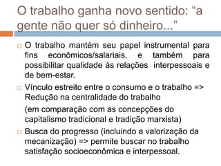 O trabalho ganha novo sentido: “a
gente não quer só dinheiro...”
 O trabalho mantém seu papel instrumental para
fins econômicos/salariais, e também para
possibilitar qualidade às relações interpessoais e
de bem-estar.
 Vínculo estreito entre o consumo e o trabalho =>
Redução na centralidade do trabalho
(em comparação com as concepções do
capitalismo tradicional e tradição marxista)
 Busca do progresso (incluindo a valorização da
mecanização) => permite buscar no trabalho
satisfação socioeconômica e interpessoal.
 