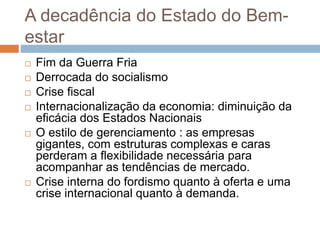 A decadência do Estado do Bem-
estar
 Fim da Guerra Fria
 Derrocada do socialismo
 Crise fiscal
 Internacionalização da economia: diminuição da
eficácia dos Estados Nacionais
 O estilo de gerenciamento : as empresas
gigantes, com estruturas complexas e caras
perderam a flexibilidade necessária para
acompanhar as tendências de mercado.
 Crise interna do fordismo quanto à oferta e uma
crise internacional quanto à demanda.
 