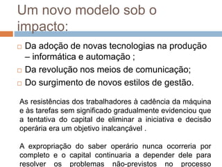 Um novo modelo sob o
impacto:
 Da adoção de novas tecnologias na produção
– informática e automação ;
 Da revolução nos meios de comunicação;
 Do surgimento de novos estilos de gestão.
As resistências dos trabalhadores à cadência da máquina
e às tarefas sem significado gradualmente evidenciou que
a tentativa do capital de eliminar a iniciativa e decisão
operária era um objetivo inalcançável .
A expropriação do saber operário nunca ocorreria por
completo e o capital continuaria a depender dele para
resolver os problemas não-previstos no processo
 