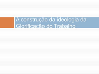 A construção da ideologia da
Glorificação do Trabalho
 