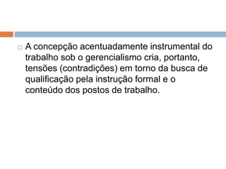  A concepção acentuadamente instrumental do
trabalho sob o gerencialismo cria, portanto,
tensões (contradições) em torno da busca de
qualificação pela instrução formal e o
conteúdo dos postos de trabalho.
 