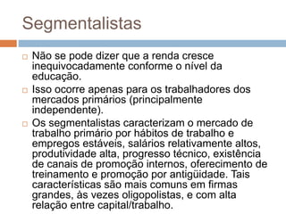Segmentalistas
 Não se pode dizer que a renda cresce
inequivocadamente conforme o nível da
educação.
 Isso ocorre apenas para os trabalhadores dos
mercados primários (principalmente
independente).
 Os segmentalistas caracterizam o mercado de
trabalho primário por hábitos de trabalho e
empregos estáveis, salários relativamente altos,
produtividade alta, progresso técnico, existência
de canais de promoção internos, oferecimento de
treinamento e promoção por antigüidade. Tais
características são mais comuns em firmas
grandes, às vezes oligopolistas, e com alta
relação entre capital/trabalho.
 