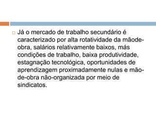  Já o mercado de trabalho secundário é
caracterizado por alta rotatividade da mãode-
obra, salários relativamente baixos, más
condições de trabalho, baixa produtividade,
estagnação tecnológica, oportunidades de
aprendizagem proximadamente nulas e mão-
de-obra não-organizada por meio de
sindicatos.
 