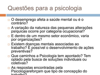 Questões para a psicologia
 O desemprego afeta a saúde mental ou é o
contrário?
 A variação da natureza das pequenas alterações
psíquicas ocorre por categoria ocupacional?
 E dentro de um mesmo setor econômico, varia
por organizações?
 Existem doenças mentais associadas ao
trabalho? É possível o desenvolvimento de ações
preventivas?
 Que caminhos a Psicologia tem apontado? Tem
optado pela busca de soluções individuais ou
coletivas?
 As respostas encontradas pela
Psicologiareforçam que tipo de concepção do
 