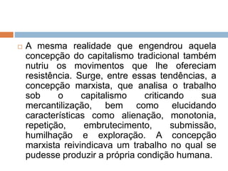  A mesma realidade que engendrou aquela
concepção do capitalismo tradicional também
nutriu os movimentos que lhe ofereciam
resistência. Surge, entre essas tendências, a
concepção marxista, que analisa o trabalho
sob o capitalismo criticando sua
mercantilização, bem como elucidando
características como alienação, monotonia,
repetição, embrutecimento, submissão,
humilhação e exploração. A concepção
marxista reivindicava um trabalho no qual se
pudesse produzir a própria condição humana.
 