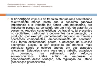 O desenvolvimento do capitalismo na primeira
metade do século XIX levou à tentativa de construção
 A concepção implícita de trabalho atribuía uma centralidade
relativamente menor, posto que o consumo ganhava
importância e o trabalho lhe sendo uma mercadoria, era
importante porque se constituía em um meio de garantia do
consumo. Aquelas características do trabalho, já presentes
no capitalismo tradicional e decorrentes da organização da
produção (por exemplo, parcelamento segundo as mínimas
operações componentes, empobrecimento do conteúdo,
etc.), foram exarcebadas; porém, a obtenção do sucesso
econômico passou a ser explicada de maneira mais
complexa sendo o esforço apenas um dos aspectos
relevantes. Estabelecia uma troca entre trabalho esvaziado
de conteúdo, mas estimulado pelo reforços
socioeconômicos. Cabia então às empresas o
gerenciamento dessa situação, sob regulação do Estado
(concepção gerencialista).
 
