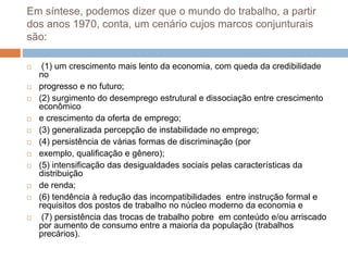 Em síntese, podemos dizer que o mundo do trabalho, a partir
dos anos 1970, conta, um cenário cujos marcos conjunturais
são:
 (1) um crescimento mais lento da economia, com queda da credibilidade
no
 progresso e no futuro;
 (2) surgimento do desemprego estrutural e dissociação entre crescimento
econômico
 e crescimento da oferta de emprego;
 (3) generalizada percepção de instabilidade no emprego;
 (4) persistência de várias formas de discriminação (por
 exemplo, qualificação e gênero);
 (5) intensificação das desigualdades sociais pelas características da
distribuição
 de renda;
 (6) tendência à redução das incompatibilidades entre instrução formal e
requisitos dos postos de trabalho no núcleo moderno da economia e
 (7) persistência das trocas de trabalho pobre em conteúdo e/ou arriscado
por aumento de consumo entre a maioria da população (trabalhos
precários).
 