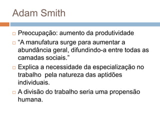 Adam Smith
 Preocupação: aumento da produtividade
 “A manufatura surge para aumentar a
abundância geral, difundindo-a entre todas as
camadas sociais.”
 Explica a necessidade da especialização no
trabalho pela natureza das aptidões
individuais.
 A divisão do trabalho seria uma propensão
humana.
 
