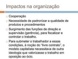 Impactos na organização
 Cooperação
 Necessidade de padronizar a qualidade de
produtos e procedimentos
 Surgimento das funções de direção e
supervisão (gerência), para fiscalizar e
controlar o trabalho.
 Para submeter o trabalhador a essas
condições, à noção do “livre contrato”, o
modelo capitalista necessitava de outra
ideologia que valorizasse o trabalho em
oposição ao ócio.
 