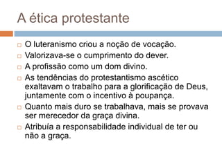 A ética protestante
 O luteranismo criou a noção de vocação.
 Valorizava-se o cumprimento do dever.
 A profissão como um dom divino.
 As tendências do protestantismo ascético
exaltavam o trabalho para a glorificação de Deus,
juntamente com o incentivo à poupança.
 Quanto mais duro se trabalhava, mais se provava
ser merecedor da graça divina.
 Atribuía a responsabilidade individual de ter ou
não a graça.
 