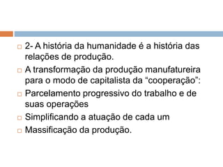  2- A história da humanidade é a história das
relações de produção.
 A transformação da produção manufatureira
para o modo de capitalista da “cooperação”:
 Parcelamento progressivo do trabalho e de
suas operações
 Simplificando a atuação de cada um
 Massificação da produção.
 