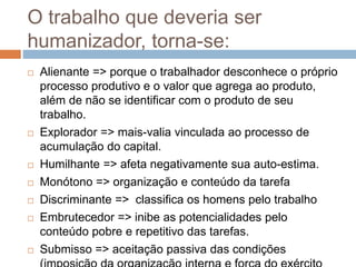 O trabalho que deveria ser
humanizador, torna-se:
 Alienante => porque o trabalhador desconhece o próprio
processo produtivo e o valor que agrega ao produto,
além de não se identificar com o produto de seu
trabalho.
 Explorador => mais-valia vinculada ao processo de
acumulação do capital.
 Humilhante => afeta negativamente sua auto-estima.
 Monótono => organização e conteúdo da tarefa
 Discriminante => classifica os homens pelo trabalho
 Embrutecedor => inibe as potencialidades pelo
conteúdo pobre e repetitivo das tarefas.
 Submisso => aceitação passiva das condições
 