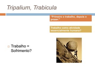 Tripalium, Trabicula
 Trabalho =
Sofrimento?
“Primeiro o trabalho, depois o
prazer.”
Trabalho como atividade
essencialmente humana?
 