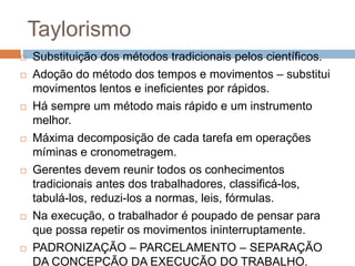 Taylorismo
 Substituição dos métodos tradicionais pelos científicos.
 Adoção do método dos tempos e movimentos – substitui
movimentos lentos e ineficientes por rápidos.
 Há sempre um método mais rápido e um instrumento
melhor.
 Máxima decomposição de cada tarefa em operações
míminas e cronometragem.
 Gerentes devem reunir todos os conhecimentos
tradicionais antes dos trabalhadores, classificá-los,
tabulá-los, reduzi-los a normas, leis, fórmulas.
 Na execução, o trabalhador é poupado de pensar para
que possa repetir os movimentos ininterruptamente.
 PADRONIZAÇÃO – PARCELAMENTO – SEPARAÇÃO
DA CONCEPÇÃO DA EXECUÇÃO DO TRABALHO.
 