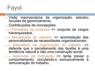 Fayol
 Visão macroscópica da organização, estudou
funções de gerenciamento.
 Contribuições de concepções:
 - Formalista da empresa => conjunto de cargos
hierarquizados.
 - Mecanicista do operário => acomodação das
personalidades às necessidades organizacionais;
 - Naturalista da organização do trabalho =>
defende que o parcelamento das tarefas é uma
tendência natural e não uma construção social
 - Hedonista da motivação => tenta prever o
comportamento, vinculando-o exclusivamente à
remuneração do trabalho.
 