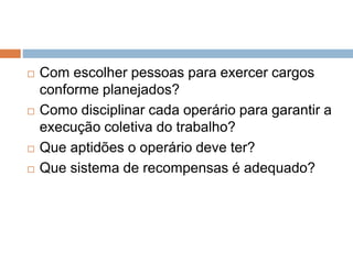  Com escolher pessoas para exercer cargos
conforme planejados?
 Como disciplinar cada operário para garantir a
execução coletiva do trabalho?
 Que aptidões o operário deve ter?
 Que sistema de recompensas é adequado?
 