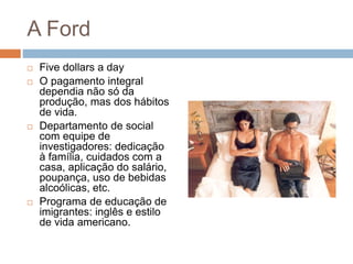 A Ford
 Five dollars a day
 O pagamento integral
dependia não só da
produção, mas dos hábitos
de vida.
 Departamento de social
com equipe de
investigadores: dedicação
à família, cuidados com a
casa, aplicação do salário,
poupança, uso de bebidas
alcoólicas, etc.
 Programa de educação de
imigrantes: inglês e estilo
de vida americano.
 
