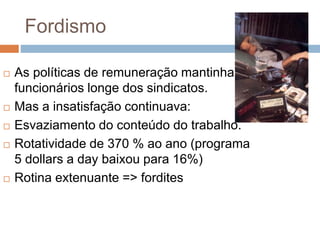 Fordismo
 As políticas de remuneração mantinha os
funcionários longe dos sindicatos.
 Mas a insatisfação continuava:
 Esvaziamento do conteúdo do trabalho.
 Rotatividade de 370 % ao ano (programa
5 dollars a day baixou para 16%)
 Rotina extenuante => fordites
 