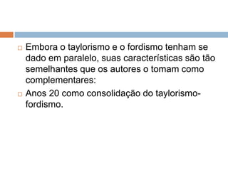 Embora o taylorismo e o fordismo tenham se
dado em paralelo, suas características são tão
semelhantes que os autores o tomam como
complementares:
 Anos 20 como consolidação do taylorismo-
fordismo.
 