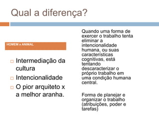 Qual a diferença?
 Intermediação da
cultura
 Intencionalidade
 O pior arquiteto x
a melhor aranha.
Quando uma forma de
exercer o trabalho tenta
eliminar a
intencionalidade
humana, ou suas
características
cognitivas, está
tentando
descaracterizar o
próprio trabalho em
uma condição humana
central.
Forma de planejar e
organizar o trabalho
(atribuições, poder e
tarefas)
HOMEM x ANIMAL
 