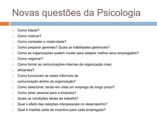 Novas questões da Psicologia
 Como liderar?
 Como motivar?
 Como combater a rotatividade?
 Como preparar gerentes? Quais as habilidades gerenciais?
 Como as organizações podem mudar para adaptar melhor seus empregados?
 Como negociar?
 Como tornar as comunicações internas da organização mais
 eficientes?
 Como funcionam as redes informais de
 comunicação dentro da organização?
 Como selecionar, tendo em vista um emprego de longo prazo?
 Como atrair pessoal para a empresa?
 Quais as condições ideais de trabalho?
 Qual o efeito das relações interpessoais no desempenho?
 Qual a medida certa de incentivo para cada empregado?
 